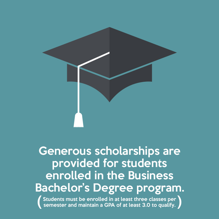 Generous scholarships are provided for students enrolled in the Business Bachelor’s Degree program. (Students must be enrolled in at least three classes per semester and maintain a GPA of at least 3.0 to qualify.)